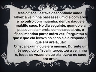 Mas o fiscal, estava desconfiado ainda.
Talvez a velhinha passasse um dia com areia
e no outro com muamba, dentro daquele
maldito saco. No dia seguinte, quando ela
passou na lambreta com o saco atrás, o
fiscal mandou parar outra vez. Perguntou o
que é que ela levava no saco e ela respondeu
que era areia, uai!
O fiscal examinou e era mesmo. Durante um
mês seguido o fiscal interceptou a velhinha
e, todas as vezes, o que ela levava no saco
era areia.
 