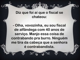 Diz que foi aí que o fiscal se
chateou:
- Olha, vovozinha, eu sou fiscal
de alfândega com 40 anos de
serviço. Manjo essa coisa de
contrabando pra burro. Ninguém
me tira da cabeça que a senhora
é contrabandista.
 
