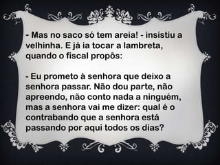 - Mas no saco só tem areia! - insistiu a
velhinha. E já ia tocar a lambreta,
quando o fiscal propôs:
- Eu prometo à senhora que deixo a
senhora passar. Não dou parte, não
apreendo, não conto nada a ninguém,
mas a senhora vai me dizer: qual é o
contrabando que a senhora está
passando por aqui todos os dias?
 