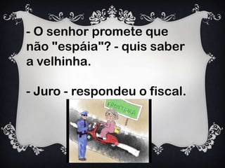 - O senhor promete que
não "espáia"? - quis saber
a velhinha.
- Juro - respondeu o fiscal.
 