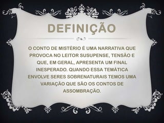 DEFINIÇÃO
O CONTO DE MISTÉRIO É UMA NARRATIVA QUE
PROVOCA NO LEITOR SUSUPENSE, TENSÃO E
QUE, EM GERAL, APRESENTA UM FINAL
INESPERADO. QUANDO ESSA TEMÁTICA
ENVOLVE SERES SOBRENATURAIS TEMOS UMA
VARIAÇÃO QUE SÃO OS CONTOS DE
ASSOMBRAÇÃO.
 