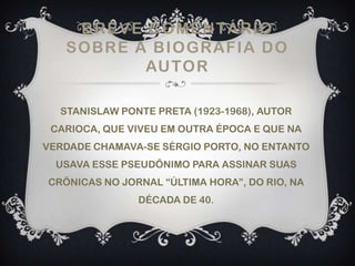 BREVE COMENTÁRIO
SOBRE A BIOGRAFIA DO
AUTOR
STANISLAW PONTE PRETA (1923-1968), AUTOR
CARIOCA, QUE VIVEU EM OUTRA ÉPOCA E QUE NA
VERDADE CHAMAVA-SE SÉRGIO PORTO, NO ENTANTO
USAVA ESSE PSEUDÔNIMO PARA ASSINAR SUAS
CRÔNICAS NO JORNAL “ÚLTIMA HORA”, DO RIO, NA
DÉCADA DE 40.
 