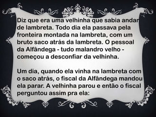 Diz que era uma velhinha que sabia andar
de lambreta. Todo dia ela passava pela
fronteira montada na lambreta, com um
bruto saco atrás da lambreta. O pessoal
da Alfândega - tudo malandro velho -
começou a desconfiar da velhinha.
Um dia, quando ela vinha na lambreta com
o saco atrás, o fiscal da Alfândega mandou
ela parar. A velhinha parou e então o fiscal
perguntou assim pra ela:
 