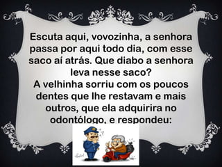 Escuta aqui, vovozinha, a senhora
passa por aqui todo dia, com esse
saco aí atrás. Que diabo a senhora
leva nesse saco?
A velhinha sorriu com os poucos
dentes que lhe restavam e mais
outros, que ela adquirira no
odontólogo, e respondeu:
 