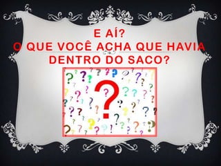 E AÍ?
O QUE VOCÊ ACHA QUE HAVIA
DENTRO DO SACO?
 