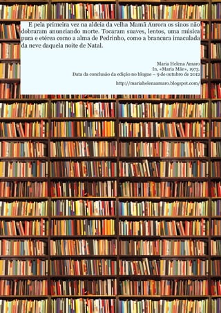 E pela primeira vez na aldeia da velha Mamã Aurora os sinos não
dobraram anunciando morte. Tocaram suaves, lentos, uma música
pura e etérea como a alma de Pedrinho, como a brancura imaculada
da neve daquela noite de Natal.

                                                          Maria Helena Amaro
                                                        In, «Maria Mãe», 1973.
                  Data da conclusão da edição no blogue – 9 de outubro de 2012
                                      http://mariahelenaamaro.blogspot.com/
 