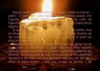 Aquela noite de Natal tinha sido igual a todas as outras –
pobre. O jantar foi uma sopa e uma sardinha assada. Em
seguida, fomos todos juntos aquecermo-nos ao calor da
fogueira, esperando que o tempo passasse sem expectativa
alguma de viver o Natal de maneira diferente…
   Já quase adormecido, fui-me deitar e tive um sonho, mas
na altura não me apercebi que não passava disso mesmo, de
tão real que parecia. Estava no meu quarto e vi uma luz
ofuscante que me atraía.
   Quando me apercebi de onde vinha a tal luz, dirigi-me ao
local onde se encontrava e…qual não foi o meu espanto
quando reparei no brilho que a meia que tinha usado no dia
anterior, já esburacada do uso, emanava um brilho anormal!
Apanhei-a do chão e o meu primeiro impulso foi abri-la e
olhar lá para dentro… nem tive tempo de pensar – ao
 