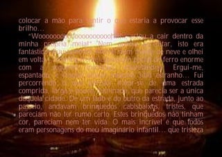 colocar a mão para sentir o que estaria a provocar esse
brilho…
   “Wooooooooooooooooooooh!!!... estou a cair dentro da
minha própria meia!” Nem queria acreditar, isto era
fantástico! Puuuummm! Aterrei num monte de neve e olhei
em volta – à minha frente estava um portal de ferro enorme
com a seguinte inscrição: «Natalândia». Ergui-me,
espantado, e resolvi entrar naquele sítio estranho… Fui
percorrendo o que percebi tratar-se de uma estrada
comprida, larga e pouco iluminada, que parecia ser a única
daquela cidade. De um lado e do outro da estrada, junto ao
passeio, andavam brinquedos cabisbaixos, tristes, que
pareciam não ter rumo certo. Estes brinquedos não tinham
cor, pareciam nem ter vida. O mais incrível é que todos
eram personagens do meu imaginário infantil… que tristeza
 