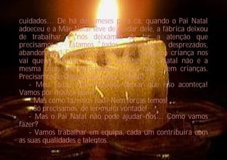 cuidados… De há dois meses para cá, quando o Pai Natal
adoeceu e a Mãe Natal teve de cuidar dele, a fábrica deixou
de trabalhar e nós deixámos de ter a atenção que
precisamos… Estamos todos estragados, desprezados,
abandonados! Estamos tão feios que nenhuma criança nos
vai querer! Vamos ficar tão sozinhos… o Natal não é a
mesma coisa sem brinquedos e para nós… sem crianças.
Precisamos de alguém que salve o Natal!
   - Meu Deus! Não podemos deixar que isso aconteça!
Vamos pôr mãos à obra!
   - Mas como fazemos isso? Nem forças temos!
   - Só precisamos de ter muita vontade!
   - Mas o Pai Natal não pode ajudar-nos… Como vamos
fazer?
   - Vamos trabalhar em equipa, cada um contribuirá com
as suas qualidades e talentos.
 