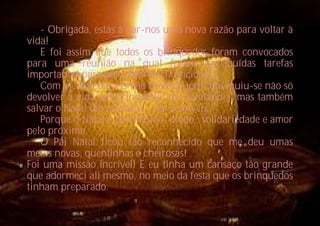 - Obrigada, estás a dar-nos uma nova razão para voltar à
vida!
   E foi assim que todos os brinquedos foram convocados
para uma reunião na qual foram distribuídas tarefas
importantes para pôr a fábrica a funcionar.
   Com o esforço e a união deste grupo, conseguiu-se não só
devolver a vida aos brinquedos da Natalândia, mas também
salvar o Natal das crianças… tal como eu.
   Porque o Natal é isto mesmo: união, solidariedade e amor
pelo próximo.
   O Pai Natal ficou tão reconhecido que me deu umas
meias novas, quentinhas e cheirosas!
Foi uma missão incrível! E eu tinha um cansaço tão grande
que adormeci ali mesmo, no meio da festa que os brinquedos
tinham preparado.
 