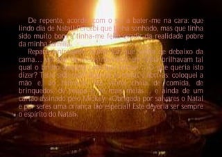 De repente, acordei com o sol a bater-me na cara: que
lindo dia de Natal! Percebi que tinha sonhado, mas que tinha
sido muito bom e tinha-me feito evadir da realidade pobre
da minha família.
   Reparo, entretanto, numa luz que vinha de debaixo da
cama… um par de meias novinhas em folha brilhavam tal
qual o brilho daquela com que sonhei… O que queria isto
dizer? Teria sido real? Agarrei as meias e abri-as; coloquei a
mão e, ao retirá-la, ela vinha cheia de comida, de
brinquedos, de roupa e de mais meias… e ainda de um
cartão assinado pelo Mickey: «Obrigada por salvares o Natal
e por seres uma criança tão especial! Este deveria ser sempre
o espírito do Natal».
 