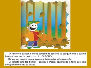 O Pedro vai passar o fim-de-semana na casa do tio Joaquim que é guarda
florestal para ver de perto como é o OUTONO.
De vez em quando para e aprecia a beleza das folhas no chão.
- A floresta está tão bonita! – pensou o Pedro, apanhando a folha que caía
devagarinho do alto da árvore.
 