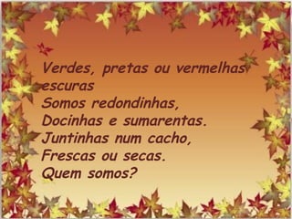 Verdes, pretas ou vermelhas
escuras
Somos redondinhas,
Docinhas e sumarentas.
Juntinhas num cacho,
Frescas ou secas.
Quem somos?
 