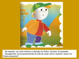 De repente, um ruído chamou a atenção do Pedro. Curioso, foi espreitar.
Devagarinho, foi-se aproximando do sítio de onde vinha o barulho. Quem irá
Pedro encontrar?
 