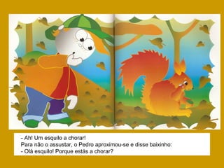 - Ah! Um esquilo a chorar!
Para não o assustar, o Pedro aproximou-se e disse baixinho:
- Olá esquilo! Porque estás a chorar?
 