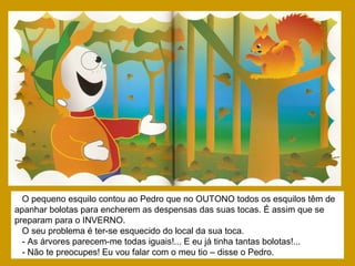 O pequeno esquilo contou ao Pedro que no OUTONO todos os esquilos têm de
apanhar bolotas para encherem as despensas das suas tocas. É assim que se
preparam para o INVERNO.
O seu problema é ter-se esquecido do local da sua toca.
- As árvores parecem-me todas iguais!... E eu já tinha tantas bolotas!...
- Não te preocupes! Eu vou falar com o meu tio – disse o Pedro.
 