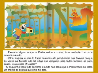 Passado algum tempo, o Pedro voltou a correr, todo contente com uma
casinha na mão.
- Olha, esquilo, é para ti! Estas casinhas são penduradas nas árvores porque
às vezes na floresta não há sítios que cheguem para todos fazerem as suas
casas. Esta é para ti! Gostas?
O esquilinho ficou todo contente e ainda não sabia que o Pedro trazia no bolso
um monte de bolotas que o tio lhe dera.
 