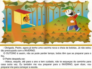 - Obrigada, Pedro, agora já tenho uma casinha nova e cheia de bolotas. Já não estou
tão preocupado com o INVERNO.
O OUTONO é assim, não se pode perder tempo, todos têm que se preparar para o
frio.
O Pedro despediu-se:
- Adeus, esquilo, até para o ano e tem cuidado, não te esqueças do caminho para
casa outra vez. Eu também me vou preparar para o INVERNO, quer dizer, vou
preparar-me para começar a escola.
 