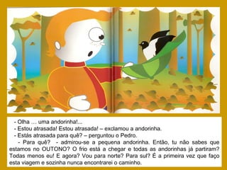 - Olha … uma andorinha!...
- Estou atrasada! Estou atrasada! – exclamou a andorinha.
- Estás atrasada para quê? – perguntou o Pedro.
- Para quê? - admirou-se a pequena andorinha. Então, tu não sabes que
estamos no OUTONO? O frio está a chegar e todas as andorinhas já partiram?
Todas menos eu! E agora? Vou para norte? Para sul? É a primeira vez que faço
esta viagem e sozinha nunca encontrarei o caminho.
 