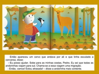 Então apareceu um cervo que andava por ali e que tinha escutado a
conversa, disse:
- Eu posso ajudar. Sobe para as minhas costas, Pedro. Eu sei que todas as
andorinhas viajam para sul. Chama-se a essa viagem uma migração.
- Então, vamos! Estou atrasada! – disse a andorinha mais contente.
 