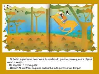 O Pedro agarrou-se com força às costas do grande cervo que era rápido
como o vento.
De repente, o Pedro grita:
- Olhem! Ali vão! Vai pequena andorinha, não percas mais tempo!
 
