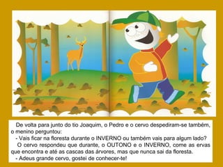 De volta para junto do tio Joaquim, o Pedro e o cervo despediram-se também,
o menino perguntou:
- Vais ficar na floresta durante o INVERNO ou também vais para algum lado?
O cervo respondeu que durante, o OUTONO e o INVERNO, come as ervas
que encontra e até as cascas das árvores, mas que nunca sai da floresta.
- Adeus grande cervo, gostei de conhecer-te!
 