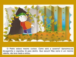 O Pedro estava mesmo curioso. Como será a caverna? Aproximou-se
devagarinho e espreitou lá para dentro. Que escuro! Mas como é um menino
valente, não teve medo e entrou.
 