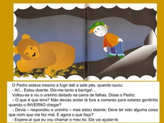 O Pedro estava mesmo a fugir dali a sete pés, quando ouviu:
- Ai!... Estou doente. Dói-me tanto a barriga!...
Voltou-se e viu o ursinho deitado na cama de folhas. Disse o Pedro:
- O que é que tens? Não devias andar lá fora a comeres para estares gordinho
quando o INVERNO chegar?
- Devia – respondeu o ursinho – mas estou doente. Deve ter sido alguma coisa
que comi que me fez mal. E agora o que faço?
- Espera aí que eu vou chamar o meu tio. Ele vai ajudar-te.
 