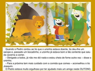 Quando o Pedro contou ao tio que o ursinho estava doente, tio deu-lhe um
xarope e, passado um bocadinho, o ursinho já estava bom e tão contente que saiu
da caverna a correr.
- Obrigado a todos, já não me dói nada e estou cheio de fome outra vez – disse o
ursinho.
- Para a próxima tem mais cuidado com a comida que comes – aconselhou o tio
Joaquim.
O Pedro estava muito orgulhoso por ter ajudado mais um amigo neste OUTONO.
 