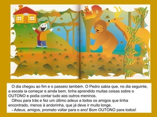O dia chegou ao fim e o passeio também. O Pedro sabia que, no dia seguinte,
a escola ia começar e ainda bem, tinha aprendido muitas coisas sobre o
OUTONO e podia contar tudo aos outros meninos.
Olhou para trás e fez um último adeus a todos os amigos que tinha
encontrado, menos à andorinha, que já deve ir muito longe.
- Adeus, amigos, prometo voltar para o ano! Bom OUTONO para todos!
 
