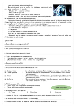 - Ver, eu nunca vi. Mas posso senti-los.
De repente, senti como se um fino véu deslizasse suavemente pelo
meu rosto. Levantei-me de repente.
- Ei! Você viu? – exclamei confuso.
- Não vi nada. O que foi?
- Não sei... Um véu. Roçou-me no rosto – expliquei.
- Não tenha medo. Deve ser um dos fantasmas que correm pela casa.
Na certa é minha mãe. – disse ele tranquilamente.
Não estava gostando nada daquilo. Resolvi então ir embora daquela casa. O sol já tinha raiado quando
cheguei à primeira fazenda. Um homem veio ao meu encontro e me perguntou onde tinha passado a noite.
Ao lhe explicar onde tinha dormido, olhou para mim com cara de pavor.
- Como é que lhe passou pela cabeça entrar ali? Não sabe o que dizem dessa casa?
- O garoto me levou – respondi.
- Que garoto?
- O do lábio rasgado – afirmei com segurança.
Com cara de quem havia compreendido tudo, falou:
- Desta vez não há dúvida. Esse garoto que o levou até a casa é um fantasma. Você não sabia, não
é? Ele morreu há seis meses.
1) Responda:
a. Quem são os personagens do texto?
b. Em que lugares se passa a história?
c. Em que hora do dia ocorreu o acidente?
d. Qual o tipo de narrador há nessa história?
( ) Narrador Personagem – conta a história e também participa.
( ) Narrador observador – conta a história mas não participa.
e. Sobre o que a história fala?
2.Relacione de acordo com a estrutura do conto lido:
(a) Situação inicial ( ) A noite estava caindo e a oficina mais próxima ficava a oito milhas dali.
(b) Conflito gerador ( ) O homem descobriu que o menino era um fantasma que havia morrido
há seis meses.
(c) Clímax ( ) Um homem estava a caminho da casa, quando derrapou e bateu com o
carro em uma árvore.
(d) Desfecho ( ) De repente, o homem sentiu um fino véu roçando o seu rosto. Deveria
ser um dos fantasmas da casa.
5. A história que você leu é uma:
( ) Uma ficção pois não poderia acontecer de verdade.
( ) Uma não-ficção pois pode ser verdade.
6. A história acima é um conto de:
( ) De Fadas ( ) Aventura ( ) Suspense
7. Observe os trechos e diga a que ou quem os pronomes destacados se referem no texto:
a. Eu levantei sem maior dificuldade e fui examiná-lo.
b. Quando chegou ao local do acidente, ele não disse nada, mas logo lhe perguntei.
 