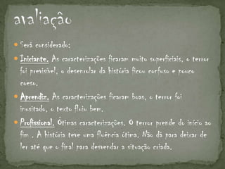  Será considerado:
 Iniciante. As caracterizações ficaram muito superficiais, o terror
  foi previsível, o desenrolar da história ficou confuso e pouco
  coeso.
 Aprendiz. As caracterizações ficaram boas, o terror foi
  inusitado, o texto fluiu bem.
 Profissional. Ótimas caracterizações. O terror prende do início ao
  fim . A história teve uma fluência ótima. Não dá para deixar de
  ler até que o final para desvendar a situação criada.
 