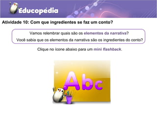Atividade 10: Com que ingredientes se faz um conto?
Vamos relembrar quais são os elementos da narrativa?
Você sabia que os elementos da narrativa são os ingredientes do conto?
Clique no ícone abaixo para um mini flashback.
 