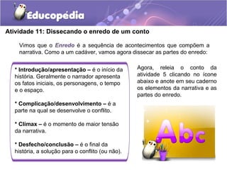 Atividade 11: Dissecando o enredo de um conto
Vimos que o Enredo é a sequência de acontecimentos que compõem a
narrativa. Como a um cadáver, vamos agora dissecar as partes do enredo:
* Introdução/apresentação – é o início da
história. Geralmente o narrador apresenta
os fatos iniciais, os personagens, o tempo
e o espaço.
* Complicação/desenvolvimento – é a
parte na qual se desenvolve o conflito.
* Clímax – é o momento de maior tensão
da narrativa.
* Desfecho/conclusão – é o final da
história, a solução para o conflito (ou não).
Agora, releia o conto da
atividade 5 clicando no ícone
abaixo e anote em seu caderno
os elementos da narrativa e as
partes do enredo.
 