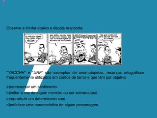 Atividade 13: Educoquiz 2 – O que você aprendeu até aqui?
Observe a tirinha abaixo e depois responda:
“YECCHH” e “URF” são exemplos de onomatopeias, recursos ortográficos
frequentemente utilizados em contos de terror e que têm por objetivo
a)representar um sentimento.
b)imitar a voz de algum monstro ou ser sobrenatural.
c)reproduzir um determinado som.
d)enfatizar uma característica de algum personagem.
 