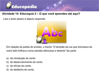 Atividade 14: Educoquiz 2 – O que você aprendeu até aqui?
Leia o texto abaixo e depois responda:
Em relação às partes do enredo, o trecho “O lampião da rua que tremulava do
outro lado brilhava numa estrada silenciosa e deserta” faz parte
a) da introdução do conto.
b) do desenvolvimento do conto.
c) do clímax do conto.
d) do desfecho do conto.
 