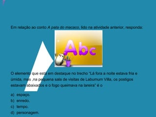 Atividade 15: Educoquiz 2 – O que você aprendeu até aqui?
Em relação ao conto A pata do macaco, lido na atividade anterior, responda:
O elemento que está em destaque no trecho “Lá fora a noite estava fria e
úmida, mas ,na pequena sala de visitas de Labumum Villa, os postigos
estavam abaixados e o fogo queimava na lareira” é o
a) espaço.
b) enredo.
c) tempo.
d) personagem.
 