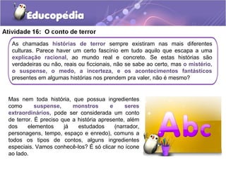 As chamadas histórias de terror sempre existiram nas mais diferentes
culturas. Parece haver um certo fascínio em tudo aquilo que escapa a uma
explicação racional, ao mundo real e concreto. Se estas histórias são
verdadeiras ou não, reais ou ficcionais, não se sabe ao certo, mas o mistério,
o suspense, o medo, a incerteza, e os acontecimentos fantásticos
presentes em algumas histórias nos prendem pra valer, não é mesmo?
Mas nem toda história, que possua ingredientes
como suspense, monstros e seres
extraordinários, pode ser considerada um conto
de terror. É preciso que a história apresente, além
dos elementos já estudados (narrador,
personagens, tempo, espaço e enredo), comuns a
todos os tipos de contos, alguns ingredientes
especiais. Vamos conhecê-los? É só clicar no ícone
ao lado.
 
