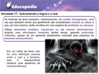 As histórias de terror possuem, historicamente, um caráter transgressor, uma
vez que abordam temas que geralmente são considerados imorais ou tabus e
que, por isso mesmo, estão envoltos em uma espécie de proibição ou censura.
Utilizar elementos insólitos, irracionais ou até mesmo sobrenaturais,
propicia uma abordagem inusitada destes temas, gerando profundas
reflexões, apesar de um aparente afastamento motivado pela presença do
elemento extraordinário.
Em um conto de terror não
há uma definição precisa
entre o real e a fantasia,
mas é imprescindível
construir uma aparência de
verossimilhança.
 
