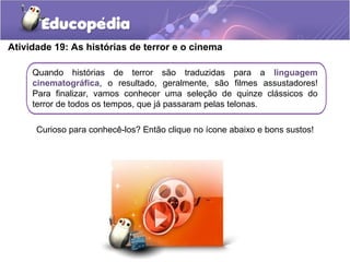 Atividade 19: As histórias de terror e o cinema
Quando histórias de terror são traduzidas para a linguagem
cinematográfica, o resultado, geralmente, são filmes assustadores!
Para finalizar, vamos conhecer uma seleção de quinze clássicos do
terror de todos os tempos, que já passaram pelas telonas.
Curioso para conhecê-los? Então clique no ícone abaixo e bons sustos!
 