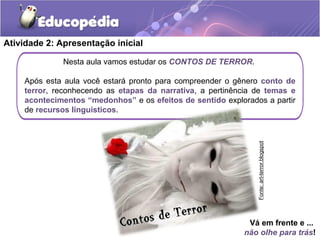 Atividade 2: Apresentação inicial
Nesta aula vamos estudar os CONTOS DE TERROR.
Após esta aula você estará pronto para compreender o gênero conto de
terror, reconhecendo as etapas da narrativa, a pertinência de temas e
acontecimentos “medonhos” e os efeitos de sentido explorados a partir
de recursos linguísticos.
Vá em frente e ...
não olhe para trás!
Fonte:art-terror.blogspot
 