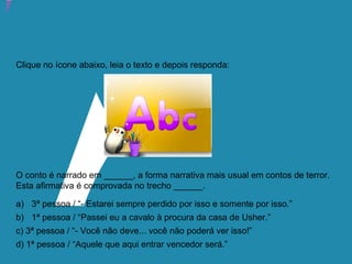 Atividade 20: Educoquiz 3 – O que mais você aprendeu?
Clique no ícone abaixo, leia o texto e depois responda:
O conto é narrado em ______, a forma narrativa mais usual em contos de terror.
Esta afirmativa é comprovada no trecho ______.
a) 3ª pessoa / “- Estarei sempre perdido por isso e somente por isso.”
b) 1ª pessoa / “Passei eu a cavalo à procura da casa de Usher.”
c) 3ª pessoa / “- Você não deve... você não poderá ver isso!”
d) 1ª pessoa / “Aquele que aqui entrar vencedor será.”
 