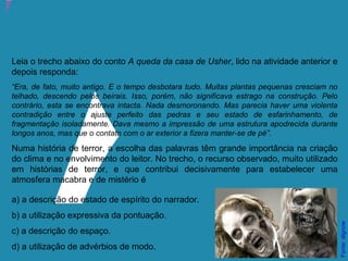 Atividade 21: Educoquiz 3 – O que mais você aprendeu?
Leia o trecho abaixo do conto A queda da casa de Usher, lido na atividade anterior e
depois responda:
“Era, de fato, muito antigo. E o tempo desbotara tudo. Muitas plantas pequenas cresciam no
telhado, descendo pelos beirais. Isso, porém, não significava estrago na construção. Pelo
contrário, esta se encontrava intacta. Nada desmoronando. Mas parecia haver uma violenta
contradição entre o ajuste perfeito das pedras e seu estado de esfarinhamento, de
fragmentação isoladamente. Dava mesmo a impressão de uma estrutura apodrecida durante
longos anos, mas que o contato com o ar exterior a fizera manter-se de pé”.
Numa história de terror, a escolha das palavras têm grande importância na criação
do clima e no envolvimento do leitor. No trecho, o recurso observado, muito utilizado
em histórias de terror, e que contribui decisivamente para estabelecer uma
atmosfera macabra e de mistério é
a) a descrição do estado de espírito do narrador.
b) a utilização expressiva da pontuação.
c) a descrição do espaço.
d) a utilização de advérbios de modo.
Fonte:dignow
 