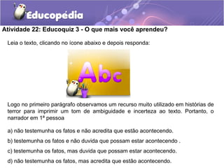 Atividade 22: Educoquiz 3 - O que mais você aprendeu?
Leia o texto, clicando no ícone abaixo e depois responda:
Logo no primeiro parágrafo observamos um recurso muito utilizado em histórias de
terror para imprimir um tom de ambiguidade e incerteza ao texto. Portanto, o
narrador em 1ª pessoa
a) não testemunha os fatos e não acredita que estão acontecendo.
b) testemunha os fatos e não duvida que possam estar acontecendo .
c) testemunha os fatos, mas duvida que possam estar acontecendo.
d) não testemunha os fatos, mas acredita que estão acontecendo.
 