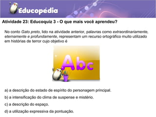 Atividade 23: Educoquiz 3 - O que mais você aprendeu?
No conto Gato preto, lido na atividade anterior, palavras como extraordinariamente,
eternamente e profundamente, representam um recurso ortográfico muito utilizado
em histórias de terror cujo objetivo é
a) a descrição do estado de espírito do personagem principal.
b) a intensificação do clima de suspense e mistério.
c) a descrição do espaço.
d) a utilização expressiva da pontuação.
 