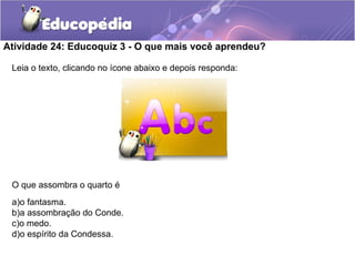 Leia o texto, clicando no ícone abaixo e depois responda:
O que assombra o quarto é
a)o fantasma.
b)a assombração do Conde.
c)o medo.
d)o espírito da Condessa.
Atividade 24: Educoquiz 3 - O que mais você aprendeu?
 