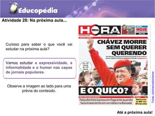 Atividade 28: Na próxima aula...
Curioso para saber o que você vai
estudar na próxima aula?
Vamos estudar a expressividade, a
informalidade e o humor nas capas
de jornais populares.
Observe a imagem ao lado para uma
prévia do conteúdo.
Até a próxima aula!
Fonte:vizinhancadochaves
 