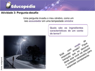 Uma pergunta invadiu o meu cérebro, como um
raio assustador em uma tempestade sinistra:
Atividade 3: Pergunta-desafio
Está
com
medo
de
responder
errado?
Fique
tranquilo
que
no
decorrer
desta aula você vai adquirir
o conteúdo necessário para
responder corretamente.
Quais são os ingredientes
característicos de um conto
de terror?
Fonte:mobground
 