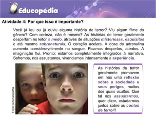 Você já leu ou já ouviu alguma história de terror? Viu algum filme do
gênero? Com certeza, não é mesmo? As histórias de terror geralmente
despertam no leitor o medo, através de situações misteriosas, esquisitas
e até mesmo sobrenaturais. O coração acelera. A dose de adrenalina
aumenta consideravelmente no sangue. Ficamos despertos, atentos. A
imaginação flui. Pronto: estamos completamente integrados à narrativa.
Sofremos, nos assustamos, vivenciamos intensamente a experiência.
Atividade 4: Por que isso é importante?
As histórias de terror
geralmente promovem
em nós uma reflexão
sobre a sociedade e
seus perigos, muitos
dos quais ocultos. Que
tal nos assustarmos,
quer dizer, estudarmos
juntos sobre os contos
de terror?
Fonte:redemaranatha
 