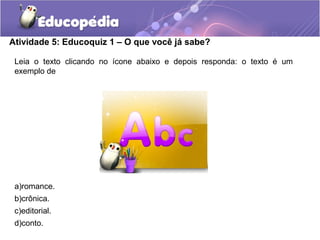Atividade 5: Educoquiz 1 – O que você já sabe?
Leia o texto clicando no ícone abaixo e depois responda: o texto é um
exemplo de
a)romance.
b)crônica.
c)editorial.
d)conto.
 